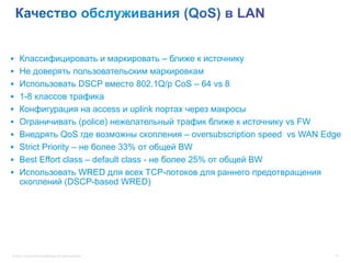  Классифицировать и маркировать – ближе к источнику
 Не доверять пользовательским маркировкам
 Использовать DSCP вместо 802.1Q/p CoS – 64 vs 8
 1-8 классов трафика
 Конфигурация на access и uplink портах через макросы
 Ограничивать (police) нежелательный трафик ближе к источнику vs FW
 Внедрять QoS где возможны скопления – oversubscription speed vs WAN Edge
 Strict Priority – не более 33% от общей BW
 Best Effort class – default class - не более 25% от общей BW
 Использовать WRED для всех TCP-потоков для раннего предотвращения
     скоплений (DSCP-based WRED)




© 2012 Cisco and/or its affiliates. All rights reserved.                41
 