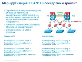  Ограничивайте ненужные соседские
    отношения протоколов                                                   Peeering
    маршрутизации через транзитные           R1                                             R2
    узлы (например, уровень доступа) Distribution                    Si               Si

    за счет использования пассивных
    интерфейсов                                                                                Peeering

   Избегаем затрат памяти, излишних
    обновлений маршрутизации
   Суммаризируем на уровне
    агрегации                      Access

   Пример OSPF:                                            Пример EIGRP:

   Router(config)#router ospf 1                            Router(config)#router eigrp 1
   Router(config-router)#passive-                          Router(config-router)#passive-
   interface Vlan 99                                       interface Vlan 99

   Router(config)#router ospf 1                            Router(config)#router eigrp 1
   Router(config-router)#passive-                          Router(config-router)#passive-
   interface default                                       interface default
   Router(config-router)#no passive-                       Router(config-router)#no passive-
   interface Vlan 99                                       interface Vlan 99

© 2012 Cisco and/or its affiliates. All rights reserved.                                           43
 