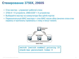  Стек мастер – управляет работой стека
   3750-X = 9 устройств, 2960-S/SF = 4 устройства
   Выбирайте мастер на коммутаторе без uplink-портов
   Первоначальный MAC мастера = стек MAC после сбоя (многие cross-стек
          сервисы и протоколы привязаны к нему и могут restart)




                                                           switch [switch number] priority 15
                                                           stack-mac persistent timer 0


© 2012 Cisco and/or its affiliates. All rights reserved.                                        44
 