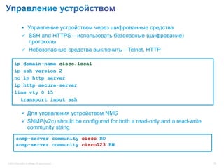  Управление устройством через шифрованные средства
                  SSH and HTTPS – использовать безопасные (шифрование)
                   протоколы
                  Небезопасные средства выключить – Telnet, HTTP

       ip domain-name cisco.local
       ip ssh version 2
       no ip http server
       ip http secure-server
       line vty 0 15
         transport input ssh

                  Для управления устройством NMS
                  SNMP(v2c) should be configured for both a read-only and a read-write
                        community string
         snmp-server community cisco RO
         snmp-server community cisco123 RW


© 2012 Cisco and/or its affiliates. All rights reserved.                                  46
 