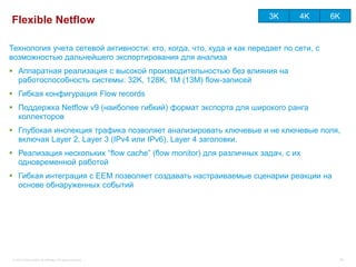 3K      4K       6K
Flexible Netflow

Технология учета сетевой активности: кто, когда, что, куда и как передает по сети, с
возможностью дальнейшего экспортирования для анализа
 Аппаратная реализация с высокой производительностью без влияния на
  работоспособность системы: 32K, 128K, 1M (13M) flow-записей
 Гибкая конфигурация Flow records
 Поддержка Netflow v9 (наиболее гибкий) формат экспорта для широкого ранга
  коллекторов
 Глубокая инспекция трафика позволяет анализировать ключевые и не ключевые поля,
  включая Layer 2, Layer 3 (IPv4 или IPv6), Layer 4 заголовки.
 Реализация нескольких “flow cache” (flow monitor) для различных задач, с их
  одновременной работой
 Гибкая интеграция с EEM позволяет создавать настраиваемые сценарии реакции на
  основе обнаруженных событий




 © 2012 Cisco and/or its affiliates. All rights reserved.                                   58
 