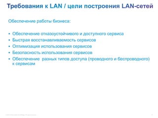 Обеспечение работы бизнеса:

     Обеспечение отказоустойчивого и доступного сервиса
     Быстрая восстанавливаемость сервисов
     Оптимизация использования сервисов
     Безопасность использования сервисов
     Обеспечение разных типов доступа (проводного и беспроводного)
            к сервисам




© 2012 Cisco and/or its affiliates. All rights reserved.              6
 