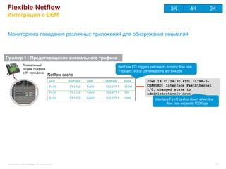 Flexible Netflow                                                                                                              3K           4K        6K
Интеграция с EEM


Мониторинга поведения различных приложений для обнаружения аномалий



Пример 1 : Предотвращение аномального трафика
                  Аномальный
                                                                                           NetFlow ED triggers policies to monitor flow rate.
                  объем трафика
                  с IP-телефона
                                                                                           Typically, voice conversations are 64kbps
                                                  Netflow cache
                                                    srcIf   SrcIPadd    DstIf   DstIPadd       bytes          *Feb 18 01:24:30.455: %LINK-5-
                                                    Fa1/0   173.1.1.2   Fa0/0   10.0.277.1     34346          CHANGED: Interface FastEthernet
                                                                                                              1/0, changed state to
                                                    Fa1/0   173.1.1.2   Fa0/0   10.0.277.1     300
                                                                                                              administratively down
                                                    Fa1/0   173.1.1.2   Fa0/0   10.0.277.1     1000                interface Fa1/0 is shut down when the
                                                                                                                           flow rate exceeds 100Kbps




© 2012 Cisco and/or its affiliates. All rights reserved.                                                                                                   64
 