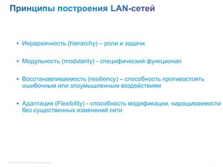  Иерархичность (hierarchy) – роли и задачи


           Модульность (modularity) - специфический функционал


           Восстанавливаемость (resiliency) – способность противостоять
                  ошибочным или злоумышленным воздействиям

           Адаптация (Flexibility) - способность модификации, наращиваемости
                  без существенных изменений сети




© 2012 Cisco and/or its affiliates. All rights reserved.                   7
 