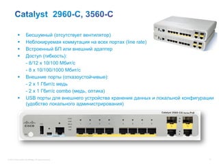           Бесшумный (отсутствует вентилятор)
                      Неблокируемая коммутация на всех портах (line rate)
                      Встроенный БП или внешний адаптер
                      Доступ (гибкость):
                       - 8/12 x 10/100 Мбит/с
                       - 8 x 10/100/1000 Мбит/с
                      Внешние порты (отказоустойчивые):
                       - 2 x 1 Гбит/c медь
                       - 2 x 1 Гбит/c combo (медь, оптика)
                      USB порты для внешнего устройства хранения данных и локальной конфигурации
                       (удобство локального администрирования)




© 2012 Cisco and/or its affiliates. All rights reserved.                                       71
 