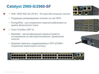  PoE+ IEEE 802.3at (30 Вт) - 24 порта без внешних систем

               Поддержка резервируемое питания за счет RPS

               EnergyWise - для управления энергопотреблением на
                      уровне физического порта

               Cisco TrustSec SXP v2

               MediaNet - автоконфигурация медиа-устройств,
                      отслеживание их месторасположения, применение
                      политик

               Широкий перечень поддерживаемых SFP (CWDM –
                      сохранение инвестиций в оптику)




© 2012 Cisco and/or its affiliates. All rights reserved.                  75
 