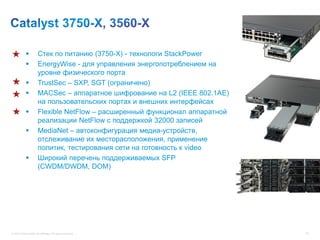          Cтек по питанию (3750-X) - технологи StackPower
                      EnergyWise - для управления энергопотреблением на
                       уровне физического порта
                      TrustSec – SXP, SGT (ограничено)
                      MACSec – аппаратное шифрование на L2 (IEEE 802.1AE)
                       на пользовательских портах и внешних интерфейсах
                      Flexible NetFlow – расширенный функционал аппаратной
                       реализации NetFlow с поддержкой 32000 записей
                      MediaNet – автоконфигурация медиа-устройств,
                       отслеживание их месторасположения, применение
                       политик, тестирования сети на готовность к video
                      Широкий перечень поддерживаемых SFP
                       (CWDM/DWDM, DOM)




© 2012 Cisco and/or its affiliates. All rights reserved.                      78
 