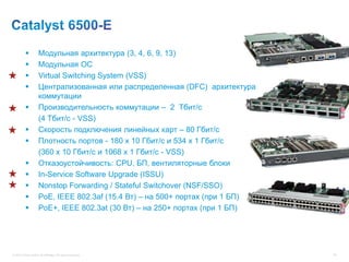           Модульная архитектура (3, 4, 6, 9, 13)
                    Модульная ОС
                    Virtual Switching System (VSS)
                    Централизованная или распределенная (DFC) архитектура
                     коммутации
                    Производительность коммутации – 2 Тбит/с
                     (4 Tбит/с - VSS)
                    Скорость подключения линейных карт – 80 Гбит/с
                    Плотность портов - 180 x 10 Гбит/с и 534 x 1 Гбит/с
                     (360 x 10 Гбит/с и 1068 x 1 Гбит/с - VSS)
                    Отказоустойчивость: CPU, БП, вентиляторные блоки
                    In-Service Software Upgrade (ISSU)
                    Nonstop Forwarding / Stateful Switchover (NSF/SSO)
                    PoE, IEEE 802.3af (15.4 Вт) – на 500+ портах (при 1 БП)
                    PoE+, IEEE 802.3at (30 Вт) – на 250+ портах (при 1 БП)




© 2012 Cisco and/or its affiliates. All rights reserved.                       83
 