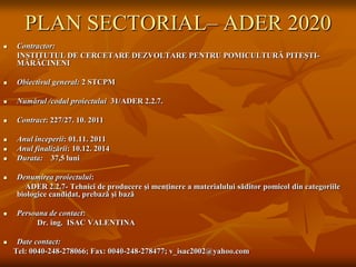 PLAN SECTORIAL– ADER 2020
   Contractor:
    INSTITUTUL DE CERCETARE DEZVOLTARE PENTRU POMICULTURĂ PITEŞTI-
    MĂRĂCINENI

   Obiectivul general: 2 STCPM

   Numărul /codul proiectului 31/ADER 2.2.7.

   Contract: 227/27. 10. 2011

   Anul începerii: 01.11. 2011
   Anul finalizării: 10.12. 2014
   Durata: 37,5 luni

   Denumirea proiectului:
      ADER 2.2.7- Tehnici de producere şi menţinere a materialului săditor pomicol din categoriile
    biologice candidat, prebază şi bază

   Persoana de contact:
         Dr. ing. ISAC VALENTINA

    Date contact:
    Tel: 0040-248-278066; Fax: 0040-248-278477; v_isac2002@yahoo.com
 