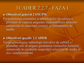 31/ADER 2.2.7.- FAZA I
 Obiectivul general 2 STCPM:
Perfecţionarea sistemelor si tehnologiilor de cultura a
  plantelor în vederea asigurării sustenabilitatii fermelor
  comerciale în contextul creşterii performantelor de
  mediu

 Obiectivul specific 2.2 ADER
Verigi tehnologice/ tehnologii inovative de cultură a
  plantelor care să asigure garantarea veniturilor fermelor
  comerciale în condiţiile respectării criteriilor de mediu şi
  eco- condiţionalitate
 