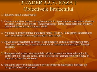 31/ADER 2.2.7.- FAZA I
                    Obiectivele Proiectului
1. Elaborare model experimental

2. Crearea condiţiilor impuse de reglementările în vigoare pentru menţinerea plantelor
   candidat (spaţii insect proof). Experimentarea şi introducerea tehnicilor moderne
   privind diagnosticarea şi testarea virală

3. Evaluarea şi implementarea metodelor rapide (ELISA, PCR) pentru determinarea
    stării de sănătate virală a regeneranţilor după terapie.

4. Dezvoltarea procedeelor de termo- şi chimiterapie, cultură de meristeme pentru
    eliminarea virusurilor la speciile pomicole şi menţinearea materialului biologic
    candidat.

5. Managementul producerii materialului săditor pomicol conform schemelor de
    certificare din legislaţia actuală prin folosirea unor elemente biotehnologice în
    înmulţirea plantelor sănătoase.

6. Realizarea unor verigi tehnologice privind obţinerea materialului biologic din
    categorii biologice superioare
 