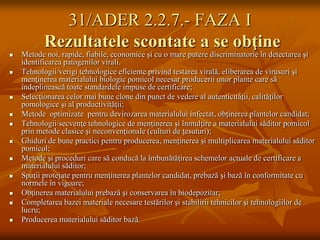 31/ADER 2.2.7.- FAZA I
           Rezultatele scontate a se obţine
   Metode noi, rapide, fiabile, economice şi cu o mare putere discriminatorie în detectarea şi
    identificarea patogenilor virali.
   Tehnologii/verigi tehnologice eficiente privind testarea virală, eliberarea de virusuri şi
    menţinerea materialului biologic pomicol necesar producerii unor plante care să
    îndeplinească toate standardele impuse de certificare;
   Selecţionarea celor mai bune clone din punct de vedere al autenticităţii, calităţilor
    pomologice şi al productivităţii;
   Metode optimizate pentru devirozarea materialului infectat, obţinerea plantelor candidat;
   Tehnologii/secvenţe tehnologice de menţinerea şi înmulţire a materialului săditor pomicol
    prin metode clasice şi neconvenţionale (culturi de ţesuturi);
   Ghiduri de bune practici pentru producerea, menţinerea şi multiplicarea materialului săditor
    pomicol;
   Metode şi proceduri care să conducă la îmbunătăţirea schemelor actuale de certificare a
    materialului săditor;
   Spaţii protejate pentru menţinerea plantelor candidat, prebază şi bază în conformitate cu
    normele în vigoare;
   Obţinerea materialului prebază şi conservarea în biodepozitar;
   Completarea bazei materiale necesare testărilor şi stabilirii tehnicilor şi tehnologiilor de
    lucru;
   Producerea materialului săditor bază.
 