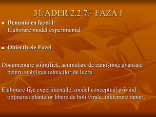 31/ADER 2.2.7.- FAZA I
   Denumirea fazei I:
    Elaborare model experimental

   Obiectivele Fazei

Documentare ştiinţifică, acumulare de cunoştinţe avansate
 pentru stabilirea tehnicilor de lucru

Elaborare fişe experimentale, model conceptual privind
  obţinerea plantelor libere de boli virale, întocmire raport.
 