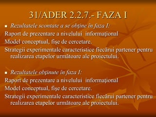31/ADER 2.2.7.- FAZA I
 Rezultatele scontate a se obţine în faza I:
Raport de prezentare a nivelului informaţional
Model conceptual, fişe de cercetare.
Strategii experimentale caracteristice fiecărui partener pentru
  realizarea etapelor următoare ale proiectului.

 Rezultatele obţinute în faza I:
Raport de prezentare a nivelului informaţional
Model conceptual, fişe de cercetare.
Strategii experimentale caracteristice fiecărui partener pentru
  realizarea etapelor următoare ale proiectului.
 