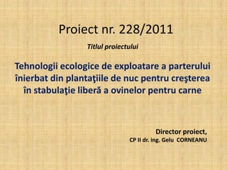 Proiect nr. 228/2011
                 Titlul proiectului

Tehnologii ecologice de exploatare a parterului
înierbat din plantaţiile de nuc pentru creşterea
  în stabulaţie liberă a ovinelor pentru carne



                                        Director proiect,
                               CP II dr. ing. Gelu CORNEANU
 