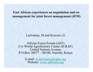 East African experiences on negotiation and co-
management for joint forest management (JFM)




         Larwanou, M and Kowero, G

         African Forest Forum (AFF)
    C/o World Agroforestry Center (ICRAF)
           United Nations Avenue
    P.O.Box 30677 – 00100, Nairobi, Kenya
        E-mail: m.larwanou@cgiar.org
         Website: www.afforum.org
 