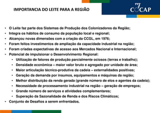IMPORTANCIA DO LEITE PARA A REGIÃO



• O Leite faz parte dos Sistemas de Produção dos Colonizadores da Região;
• Integra os hábitos de consumo da população local e regional;
• Alcançou novas dimensões com a criação da CCGL, em 1976;
• Foram feitos investimentos de ampliação da capacidade industrial na região;
• Foram criadas expectativas de acesso aos Mercados Nacional e Internacional;
• Potencial de impulsionar o Desenvolvimento Regional:
    • Utilização de fatores de produção parcialmente ociosos (terras e trabalho);
    • Densidade econômica – maior valor bruto e agregado por unidade de área;
    • Maior articulação técnico-produtiva da cadeia – externalidades positivas;
    • Geração da demanda por insumos, equipamentos e máquinas da região;
    • Melhor distribuição da renda gerada (grande número de elos e agentes da cadeia);
    • Necessidade de processamento industrial na região – geração de empregos;
    • Grande número de serviços e atividades complementares;
    • Superação da Sazonalidade de Renda e dos Riscos Climáticos;
• Conjunto de Desafios a serem enfrentados.
 