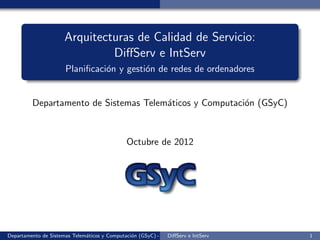 Arquitecturas de Calidad de Servicio:
                               DiﬀServ e IntServ
                      Planiﬁcaci´n y gesti´n de redes de ordenadores
                                o         o


         Departamento de Sistemas Telem´ticos y Computaci´n (GSyC)
                                       a                 o



                                               Octubre de 2012




Departamento de Sistemas Telem´ticos y Computaci´n (GSyC) - Octubre de e IntServ
                              a                 o             DiﬀServ 2012         1
 