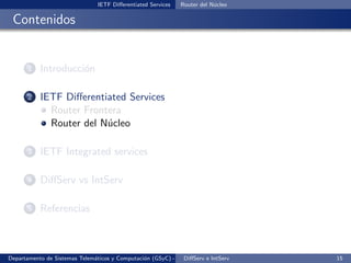 IETF Diﬀerentiated Services   Router del N´cleo
                                                                          u

 Contenidos


       1   Introducci´n
                     o

       2   IETF Diﬀerentiated Services
             Router Frontera
             Router del N´cleo
                         u

       3   IETF Integrated services

       4   DiﬀServ vs IntServ

       5   Referencias



Departamento de Sistemas Telem´ticos y Computaci´n (GSyC) - Octubre de e IntServ
                              a                 o             DiﬀServ 2012         15
 