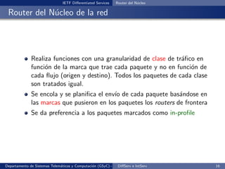 IETF Diﬀerentiated Services   Router del N´cleo
                                                                          u

 Router del N´cleo de la red
             u




              Realiza funciones con una granularidad de clase de tr´ﬁco en
                                                                   a
              funci´n de la marca que trae cada paquete y no en funci´n de
                   o                                                  o
              cada ﬂujo (origen y destino). Todos los paquetes de cada clase
              son tratados igual.
              Se encola y se planiﬁca el env´ de cada paquete bas´ndose en
                                            ıo                     a
              las marcas que pusieron en los paquetes los routers de frontera
              Se da preferencia a los paquetes marcados como in-proﬁle




Departamento de Sistemas Telem´ticos y Computaci´n (GSyC) - Octubre de e IntServ
                              a                 o             DiﬀServ 2012         16
 