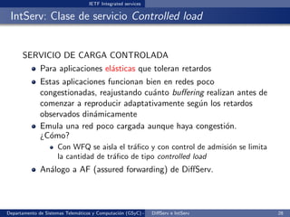 IETF Integrated services

 IntServ: Clase de servicio Controlled load


      SERVICIO DE CARGA CONTROLADA
              Para aplicaciones el´sticas que toleran retardos
                                  a
              Estas aplicaciones funcionan bien en redes poco
              congestionadas, reajustando cu´nto buﬀering realizan antes de
                                             a
              comenzar a reproducir adaptativamente seg´n los retardos
                                                         u
              observados din´micamente
                             a
              Emula una red poco cargada aunque haya congesti´n.o
              ¿C´mo?
                o
                      Con WFQ se aisla el tr´ﬁco y con control de admisi´n se limita
                                             a                          o
                      la cantidad de tr´ﬁco de tipo controlled load
                                       a
              An´logo a AF (assured forwarding) de DiﬀServ.
                a



Departamento de Sistemas Telem´ticos y Computaci´n (GSyC) - Octubre de e IntServ
                              a                 o             DiﬀServ 2012             28
 