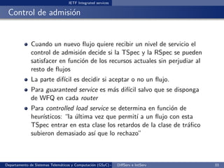 IETF Integrated services

 Control de admisi´n
                  o


              Cuando un nuevo ﬂujo quiere recibir un nivel de servicio el
              control de admisi´n decide si la TSpec y la RSpec se pueden
                                o
              satisfacer en funci´n de los recursos actuales sin perjudiar al
                                 o
              resto de ﬂujos
              La parte dif´ es decidir si aceptar o no un ﬂujo.
                          ıcil
              Para guaranteed service es m´s dif´ salvo que se disponga
                                          a     ıcil
              de WFQ en cada router
              Para controlled load service se determina en funci´n de
                                                                 o
              heur´
                  ısticos: “la ultima vez que permit´ a un ﬂujo con esta
                               ´                    ı
              TSpec entrar en esta clase los retardos de la clase de tr´ﬁco
                                                                       a
              subieron demasiado as´ que lo rechazo”
                                      ı



Departamento de Sistemas Telem´ticos y Computaci´n (GSyC) - Octubre de e IntServ
                              a                 o             DiﬀServ 2012         33
 