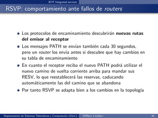 IETF Integrated services

 RSVP: comportamiento ante fallos de routers


              Los protocolos de encaminamiento descubrir´n nuevas rutas
                                                        a
              del emisor al receptor
              Los mensajes PATH se env´ tambi´n cada 30 segundos,
                                        ıan       e
              pero un router los env´ antes si descubre que hay cambios en
                                    ıa
              su tabla de encaminamiento
              En cuanto el receptor reciba el nuevo PATH podr´ utilizar el
                                                               a
              nuevo camino de vuelta corriente arriba para mandar sus
              RESV, lo que reestablecer´ las reservas, caducando
                                        a
              autom´ticamente las del camino que se abandona
                    a
              Por tanto RSVP se adapta bien a los cambios en la topolog´
                                                                       ıa




Departamento de Sistemas Telem´ticos y Computaci´n (GSyC) - Octubre de e IntServ
                              a                 o             DiﬀServ 2012         40
 
