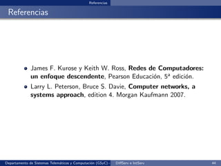 Referencias

 Referencias




              James F. Kurose y Keith W. Ross, Redes de Computadores:
              un enfoque descendente, Pearson Educaci´n, 5a edici´n.
                                                      o          o
              Larry L. Peterson, Bruce S. Davie, Computer networks, a
              systems approach, edition 4. Morgan Kaufmann 2007.




Departamento de Sistemas Telem´ticos y Computaci´n (GSyC) - Octubre de e IntServ
                              a                 o             DiﬀServ 2012         44
 