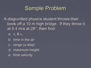 Sample Problem
A disgruntled physics student throws their
  book off a 10 m high bridge. If they throw it
  at 5.4 m/s at 28°, then find:
  a. vix & viy
  b.   time in the air
  c.   range (x-disp)
  d.   maximum height
  e.   final velocity
 
