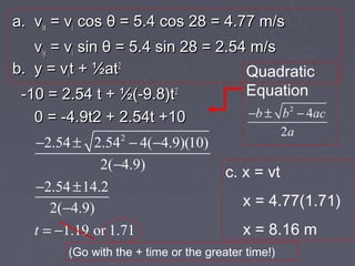 a. vix = vi cos θ = 5.4 cos 28 = 4.77 m/s
   viy = vi sin θ = 5.4 sin 28 = 2.54 m/s
b. y = vit + ½at2                    Quadratic
 -10 = 2.54 t + ½(-9.8)t2            Equation
   0 = -4.9t2 + 2.54t +10                  −b ± b 2 − 4ac
                                                2a
   −2.54 ± 2.542 − 4(−4.9)(10)
              2(−4.9)
                                       c. x = vt
   −2.54 ± 14.2
      2(−4.9)                             x = 4.77(1.71)
   t = −1.19 or 1.71                      x = 8.16 m
        (Go with the + time or the greater time!)
 