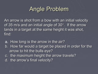 Angle Problem
An arrow is shot from a bow with an initial velocity
of 35 m/s and an initial angle of 30°. If the arrow
lands in a target at the same height it was shot,
find:
a. How long is the arrow in the air?
b. How far would a target be placed in order for the
   arrow to hit the bulls eye?
c. the maximum height the arrow travels?
d. the arrow’s final velocity?
 
