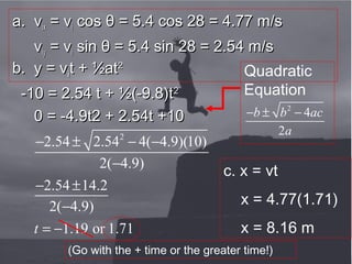 Background picture from gettyimages
a. va. vixix = v= vii cos θ = 5.4 cos 28 = 4.77 m/scos θ = 5.4 cos 28 = 4.77 m/s
vviyiy = v= vii sin θ = 5.4 sin 28 = 2.54 m/ssin θ = 5.4 sin 28 = 2.54 m/s
b. y = vb. y = viit + ½att + ½at22
-10 = 2.54 t + ½(-9.8)t-10 = 2.54 t + ½(-9.8)t22
0 = -4.9t2 + 2.54t +100 = -4.9t2 + 2.54t +10
Quadratic
Equation
2
4
2
b b ac
a
− ± −
2
2.54 2.54 4( 4.9)(10)
2( 4.9)
2.54 14.2
2( 4.9)
1.19 or 1.71t
− ± − −
−
− ±
−
= −
c. x = vt
x = 4.77(1.71)
x = 8.16 m
(Go with the + time or the greater time!)
 