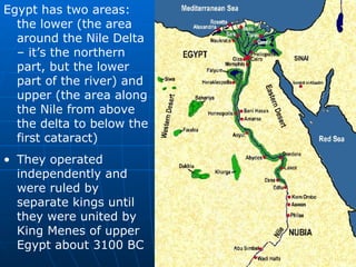 Egypt has two areas: the lower (the area around the Nile Delta – it’s the northern part, but the lower part of the river) and upper (the area along the Nile from above the delta to below the first cataract) They operated independently and were ruled by separate kings until they were united by King Menes of upper Egypt about 3100 BC 