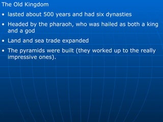 The Old Kingdom  lasted about 500 years and had six dynasties Headed by the pharaoh, who was hailed as both a king and a god Land and sea trade expanded The pyramids were built (they worked up to the really impressive ones). 