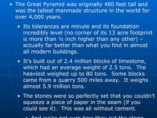 The Great Pyramid was originally 480 feet tall and was the tallest manmade structure in the world for over 4,000 years. Its tolerances are minute and its foundation incredibly level (no corner of its 13 acre footprint is more than ½ inch higher than any other) – actually far better than what you find in almost all modern buildings. It’s built out of 2.4 million blocks of limestone, which had an average weight of 2.5 tons.  The heaviest weighed up to 80 tons.  Some blocks came from a quarry 500 miles away.  It weighs almost 5.9 million tons. The stones were so perfectly set that you couldn’t squeeze a piece of paper in the seam (if you could see it).  This was all without cement. And we’re not sure how they cut the stone. 