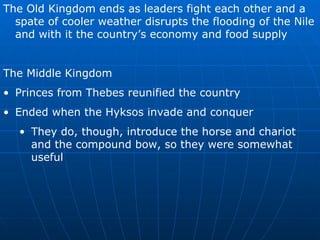 The Old Kingdom ends as leaders fight each other and a spate of cooler weather disrupts the flooding of the Nile and with it the country’s economy and food supply The Middle Kingdom Princes from Thebes reunified the country Ended when the Hyksos invade and conquer They do, though, introduce the horse and chariot and the compound bow, so they were somewhat useful 