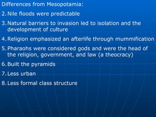 Differences from Mesopotamia: Nile floods were predictable Natural barriers to invasion led to isolation and the development of culture Religion emphasized an afterlife through mummification Pharaohs were considered gods and were the head of the religion, government, and law (a theocracy) Built the pyramids Less urban Less formal class structure 