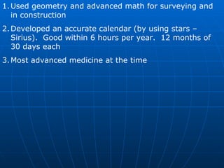 Used geometry and advanced math for surveying and in construction Developed an accurate calendar (by using stars – Sirius).  Good within 6 hours per year.  12 months of 30 days each Most advanced medicine at the time 