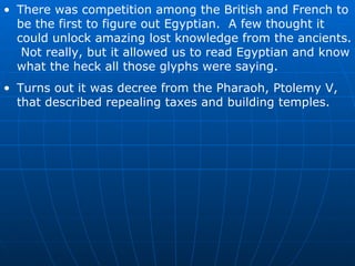 There was competition among the British and French to be the first to figure out Egyptian.  A few thought it could unlock amazing lost knowledge from the ancients.  Not really, but it allowed us to read Egyptian and know what the heck all those glyphs were saying. Turns out it was decree from the Pharaoh, Ptolemy V, that described repealing taxes and building temples. 