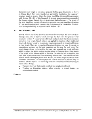 AHEC/MNRE/SHP Standards/ Civil Works - Guidelines For Hydraulic Design Of Small Hydro Plants /May 2011  10 
Determine weir height to suit intake gate and flushing gate dimensions, as shown
in Figure 2.2.3. For weirs founded on permeable foundations the necessary
structure length to control failure by piping should be determined in accordance
with Section 2.2.1/4.1 of this Standard. A stepped arrangement is recommended
for the downstream face of the weir to dissipate hydraulic energy. The height of
the steps should not exceed 0.5 m and the rise over run ratio should not less than
1/3, the stability of the weir cross-section design should be checked for flotation,
over turning and sliding in accordance with Section 2.3.1.
1.3 TRENCH INTAKES
Trench intakes are intake structures located in the river bed that draw off flow
through racks into a trench which conveys the flow into the project water
conductor system. A characteristic of trench intakes is that they have minimum
impact on river levels. Trench intakes are applied in situations where traditional
headwork designs would be excessively expensive or result in objectionable rises
in river levels. There are two quite different applications: on wide rivers and on
mountainous streams, but the basic equations are the same for both types. The
trench intake should be located in the main river channel and be of sufficient
width to collect the design project flow including all flushing flows. If the length
of the trench is less than the width of the river, cut off walls will be required into
each bank to prevent the river from bypassing the structure. Trench weirs function
best on weirs with slopes greater than 4%-5%, for flatter slopes diversion weirs
should be considered. The spacing between racks is selected to prevent entry of
bed load into the trench. The following terms are sometimes used in referring to
trench intake designs.
• Trench weir, when the trench is installed in a raised embankment.
• Tyrolean or Caucasian intakes, when referring to trench intakes on
mountainous streams.
Features:
 