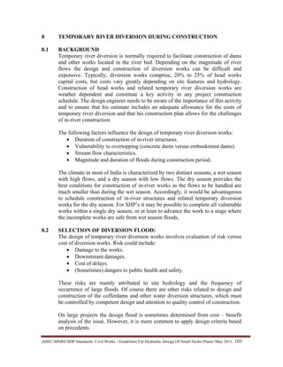 AHEC/MNRE/SHP Standards/ Civil Works - Guidelines For Hydraulic Design Of Small Hydro Plants /May 2011  103 
8 TEMPORARY RIVER DIVERSION DURING CONSTRUCTION
8.1 BACKGROUND
Temporary river diversion is normally required to facilitate construction of dams
and other works located in the river bed. Depending on the magnitude of river
flows the design and construction of diversion works can be difficult and
expensive. Typically, diversion works comprise, 20% to 25% of head works
capital costs, but costs vary greatly depending on site features and hydrology.
Construction of head works and related temporary river diversion works are
weather dependent and constitute a key activity in any project construction
schedule. The design engineer needs to be aware of the importance of this activity
and to ensure that his estimate includes an adequate allowance for the costs of
temporary river diversion and that his construction plan allows for the challenges
of in-river construction.
The following factors influence the design of temporary river diversion works:
• Duration of construction of in-river structures.
• Vulnerability to overtopping (concrete dams versus embankment dams).
• Stream flow characteristics.
• Magnitude and duration of floods during construction period.
The climate in most of India is characterized by two distinct seasons, a wet season
with high flows, and a dry season with low flows. The dry season provides the
best conditions for construction of in-river works as the flows to be handled are
much smaller than during the wet season. Accordingly, it would be advantageous
to schedule construction of in-river structures and related temporary diversion
works for the dry season. For SHP’s it may be possible to complete all vulnerable
works within a single dry season, or at least to advance the work to a stage where
the incomplete works are safe from wet season floods.
8.2 SELECTION OF DIVERSION FLOOD:
The design of temporary river diversion works involves evaluation of risk versus
cost of diversion works. Risk could include:
• Damage to the works.
• Downstream damages.
• Cost of delays.
• (Sometimes) dangers to public health and safety.
These risks are mainly attributed to site hydrology and the frequency of
occurrence of large floods. Of course there are other risks related to design and
construction of the cofferdams and other water diversion structures, which must
be controlled by competent design and attention to quality control of construction.
On large projects the design flood is sometimes determined from cost – benefit
analysis of the issue. However, it is more common to apply design criteria based
on precedents.
 