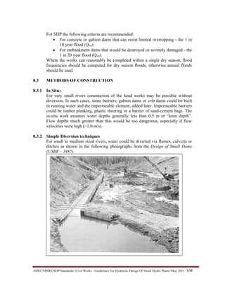 AHEC/MNRE/SHP Standards/ Civil Works - Guidelines For Hydraulic Design Of Small Hydro Plants /May 2011  104 
For SHP the following criteria are recommended:
• For concrete or gabion dams that can resist limited overtopping - the 1 in
10 year flood (Q10)
• For embankment dams that would be destroyed or severely damaged - the
1 in 20 year flood (Q20).
Where the works can reasonably be completed within a single dry season, flood
frequencies should be computed for dry season floods, otherwise annual floods
should be used.
8.3 METHODS OF CONSTRUCTION
8.3.1 In Situ:
For very small rivers construction of the head works may be possible without
diversion. In such cases, stone barriers, gabion dams or crib dams could be built
in running water and the impermeable element, added later. Impermeable barriers
could be timber planking, plastic sheeting or a barrier of sand-cement bags. The
in-situ work assumes water depths generally less than 0.5 m or “knee depth”.
Flow depths much greater than this would be too dangerous, especially if flow
velocities were high (>1.0 m/s).
8.3.2 Simple Diversion techniques
For small to medium sized rivers, water could be diverted via flumes, culverts or
ditches as shown in the following photographs from the Design of Small Dams
(USBR – 1987).
 