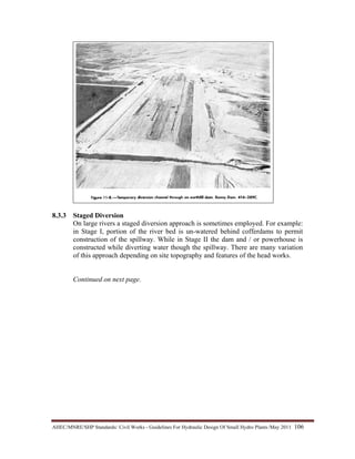 AHEC/MNRE/SHP Standards/ Civil Works - Guidelines For Hydraulic Design Of Small Hydro Plants /May 2011  106 
8.3.3 Staged Diversion
On large rivers a staged diversion approach is sometimes employed. For example:
in Stage I, portion of the river bed is un-watered behind cofferdams to permit
construction of the spillway. While in Stage II the dam and / or powerhouse is
constructed while diverting water though the spillway. There are many variation
of this approach depending on site topography and features of the head works.
Continued on next page.
 