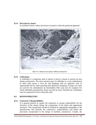 AHEC/MNRE/SHP Standards/ Civil Works - Guidelines For Hydraulic Design Of Small Hydro Plants /May 2011  107 
8.3.4 Diversion by tunnel
In confined, narrow valleys diversion via tunnel is often the preferred approach.
8.3.5 Cofferdams
A cofferdam is a temporary dam or barrier to divert a stream or enclose an area
during construction. The most common type of cofferdam is a rock embankment
or berm built across a river by end dumping with an upstream zone of
impermeable fill for water proofing (also placed by dumping). If large size rocks
are used for the embankment an intermediate filter zone may be required. For
small cofferdams polyethylene sheets can also be used. Alternatively, cofferdams
may be composed of crib or sheet pile cells.
8.4 RESPONSIBILITIES
8.4.1 Contractor’s Responsibilities:
It is general practice to require the contractor to assume responsibility for the
diversion of the stream during the construction of the dame and appurtenant
structures. This requirement should be defined by appropriate paragraphs in the
specifications that describe the contractor’s responsibilities and define the
provisions incorporated in the design to facilitate construction. Usually, the
 