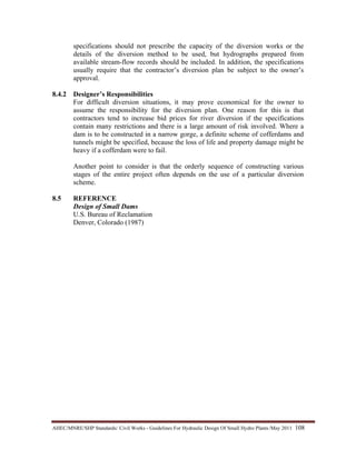 AHEC/MNRE/SHP Standards/ Civil Works - Guidelines For Hydraulic Design Of Small Hydro Plants /May 2011  108 
specifications should not prescribe the capacity of the diversion works or the
details of the diversion method to be used, but hydrographs prepared from
available stream-flow records should be included. In addition, the specifications
usually require that the contractor’s diversion plan be subject to the owner’s
approval.
8.4.2 Designer’s Responsibilities
For difficult diversion situations, it may prove economical for the owner to
assume the responsibility for the diversion plan. One reason for this is that
contractors tend to increase bid prices for river diversion if the specifications
contain many restrictions and there is a large amount of risk involved. Where a
dam is to be constructed in a narrow gorge, a definite scheme of cofferdams and
tunnels might be specified, because the loss of life and property damage might be
heavy if a cofferdam were to fail.
Another point to consider is that the orderly sequence of constructing various
stages of the entire project often depends on the use of a particular diversion
scheme.
8.5 REFERENCE
Design of Small Dams
U.S. Bureau of Reclamation
Denver, Colorado (1987)
 