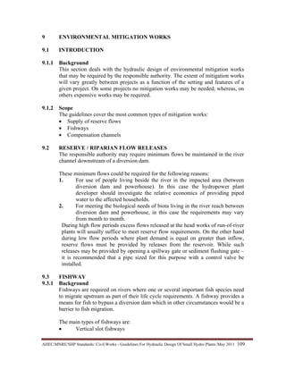 AHEC/MNRE/SHP Standards/ Civil Works - Guidelines For Hydraulic Design Of Small Hydro Plants /May 2011  109 
9 ENVIRONMENTAL MITIGATION WORKS
9.1 INTRODUCTION
9.1.1 Background
This section deals with the hydraulic design of environmental mitigation works
that may be required by the responsible authority. The extent of mitigation works
will vary greatly between projects as a function of the setting and features of a
given project. On some projects no mitigation works may be needed; whereas, on
others expensive works may be required.
9.1.2 Scope
The guidelines cover the most common types of mitigation works:
• Supply of reserve flows
• Fishways
• Compensation channels
9.2 RESERVE / RIPARIAN FLOW RELEASES
The responsible authority may require minimum flows be maintained in the river
channel downstream of a diversion dam.
These minimum flows could be required for the following reasons:
1. For use of people living beside the river in the impacted area (between
diversion dam and powerhouse). In this case the hydropower plant
developer should investigate the relative economics of providing piped
water to the affected households.
2. For meeting the biological needs of biota living in the river reach between
diversion dam and powerhouse, in this case the requirements may vary
from month to month.
During high flow periods excess flows released at the head works of run-of-river
plants will usually suffice to meet reserve flow requirements. On the other hand
during low flow periods where plant demand is equal on greater than inflow,
reserve flows must be provided by releases from the reservoir. While such
releases may be provided by opening a spillway gate or sediment flushing gate –
it is recommended that a pipe sized for this purpose with a control valve be
installed.
9.3 FISHWAY
9.3.1 Background
Fishways are required on rivers where one or several important fish species need
to migrate upstream as part of their life cycle requirements. A fishway provides a
means for fish to bypass a diversion dam which in other circumstances would be a
barrier to fish migration.
The main types of fishways are:
• Vertical slot fishways
 