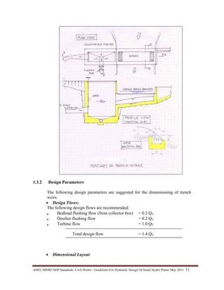 AHEC/MNRE/SHP Standards/ Civil Works - Guidelines For Hydraulic Design Of Small Hydro Plants /May 2011  11 
1.3.2 Design Parameters
The following design parameters are suggested for the dimensioning of trench
weirs.
• Design Flows:
The following design flows are recommended:
• Bedload flushing flow (from collector box) = 0.2 QT
• Desilter flushing flow = 0.2 QT
• Turbine flow = 1.0 QT
Total design flow = 1.4 QT
• Dimensional Layout
 
