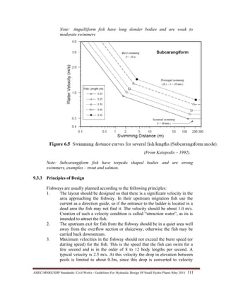 AHEC/MNRE/SHP Standards/ Civil Works - Guidelines For Hydraulic Design Of Small Hydro Plants /May 2011  111 
Note: Anguilliform fish have long slender bodies and are weak to
moderate swimmers
(From Katopodis – 1992).
Note: Subcarangiform fish have torpedo shaped bodies and are strong
swimmers, examples – trout and salmon.
9.3.3 Principles of Design
Fishways are usually planned according to the following principles:
1. The layout should be designed so that there is a significant velocity in the
area approaching the fishway. In their upstream migration fish use the
current as a direction guide, so if the entrance to the ladder is located in a
dead area the fish may not find it. The velocity should be about 1.0 m/s.
Creation of such a velocity condition is called “attraction water”, as its is
intended to attract the fish.
2. The upstream exit for fish from the fishway should be in a quiet area well
away from the overflow section or sluiceway; otherwise the fish may be
carried back downstream.
3. Maximum velocities in the fishway should not exceed the burst speed (or
darting speed) for the fish. This is the speed that the fish can swim for a
few second and is in the order of 8 to 12 body lengths per second. A
typical velocity is 2.5 m/s. At this velocity the drop in elevation between
pools is limited to about 0.3m, since this drop is converted to velocity
 