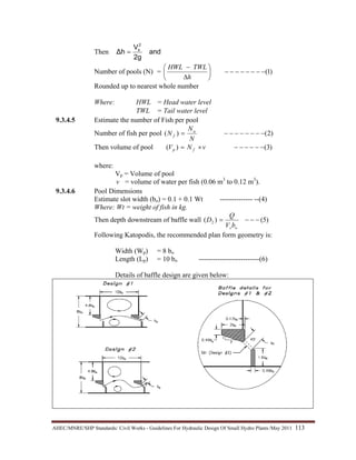 AHEC/MNRE/SHP Standards/ Civil Works - Guidelines For Hydraulic Design Of Small Hydro Plants /May 2011  113 
Then
a n d
2 g
V
Δ h
2
s
=
Number of pools (N) = )1(−−−−−−−−⎟
⎠
⎞
⎜
⎝
⎛
∆
−
h
TWLHWL
Rounded up to nearest whole number
Where: HWL = Head water level
TWL = Tail water level
9.3.4.5 Estimate the number of Fish per pool
Number of fish per pool )2()( −−−−−−−−=
N
N
N a
f
Then volume of pool )3()( −−−−−−×= vNV fp
where:
Vp = Volume of pool
v = volume of water per fish (0.06 m3
to 0.12 m3
).
9.3.4.6 Pool Dimensions
Estimate slot width (bo) = 0.1 + 0.1 Wt -------------- --(4)
Where: Wt = weight of fish in kg.
Then depth downstream of baffle wall )5()( 2 −−−=
osbV
Q
D
Following Katopodis, the recommended plan form geometry is:
Width (Wp) = 8 bo
Length (Lp) = 10 bo --------------------------(6)
Details of baffle design are given below:
 