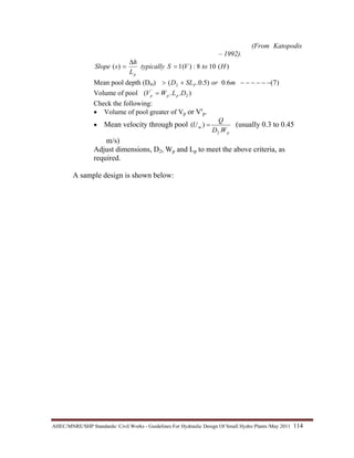 AHEC/MNRE/SHP Standards/ Civil Works - Guidelines For Hydraulic Design Of Small Hydro Plants /May 2011  114 
(From Katopodis
– 1992).
)(108:)(1)( HtoVStypically
L
h
sSlope
p
=
∆
=
Mean pool depth (Dm) )7(6.0)5.0.( 2 −−−−−−+> morSLD P
Volume of pool )..( 2
'
DLWV ppp =
Check the following:
• Volume of pool greater of Vp or V'p.
• Mean velocity through pool
p
m
WD
Q
U
.
)(
2
= (usually 0.3 to 0.45
m/s)
Adjust dimensions, D2, Wp and Lp to meet the above criteria, as
required.
A sample design is shown below:
 